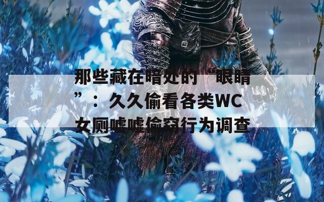 那些藏在暗处的“眼睛”：久久偷看各类WC女厕嘘嘘偷窃行为调查