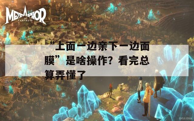 “上面一边亲下一边面膜”是啥操作？看完总算弄懂了