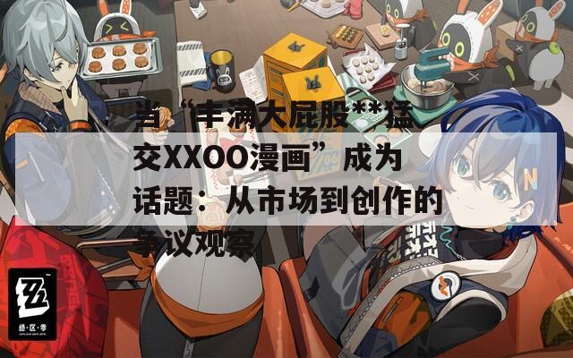 当“丰满大屁股**猛交XXOO漫画”成为话题：从市场到创作的争议观察