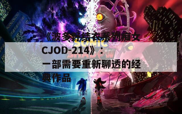 《波多野结衣系列痴女CJOD-214》：一部需要重新聊透的经典作品