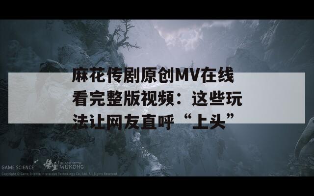 麻花传剧原创MV在线看完整版视频：这些玩法让网友直呼“上头”