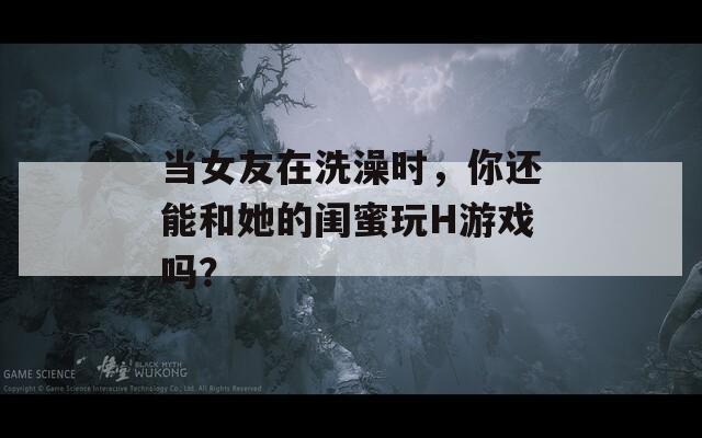 当女友在洗澡时，你还能和她的闺蜜玩H游戏吗？
