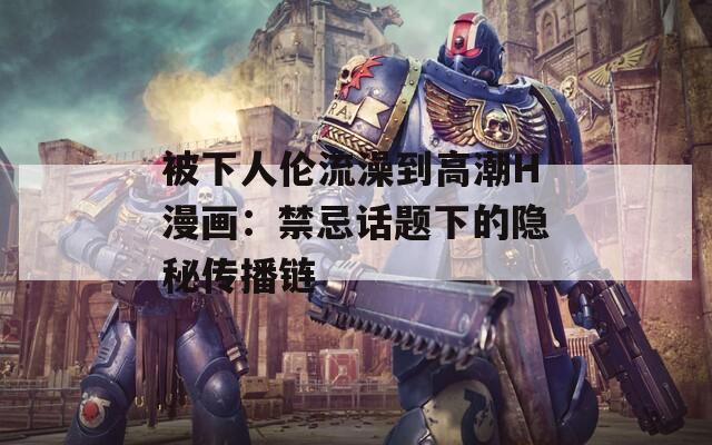被下人伦流澡到高潮H漫画：禁忌话题下的隐秘传播链