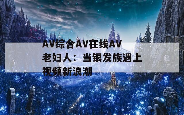 AV综合AV在线AV老妇人：当银发族遇上视频新浪潮