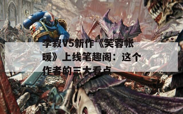 李寂V5新作《芙蓉帐暖》上线笔趣阁：这个作者的三大看点