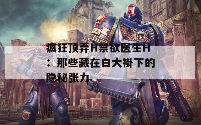 疯狂顶弄H禁欲医生H：那些藏在白大褂下的隐秘张力