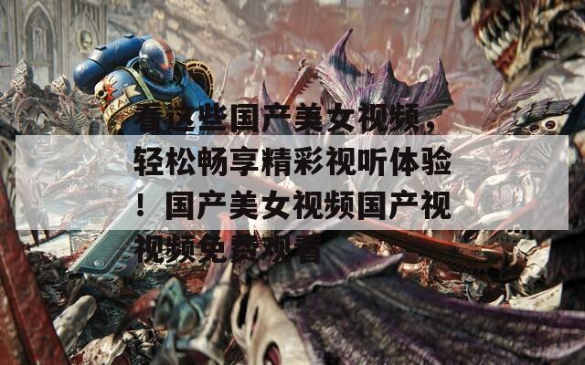 看这些国产美女视频，轻松畅享精彩视听体验！国产美女视频国产视视频免费观看