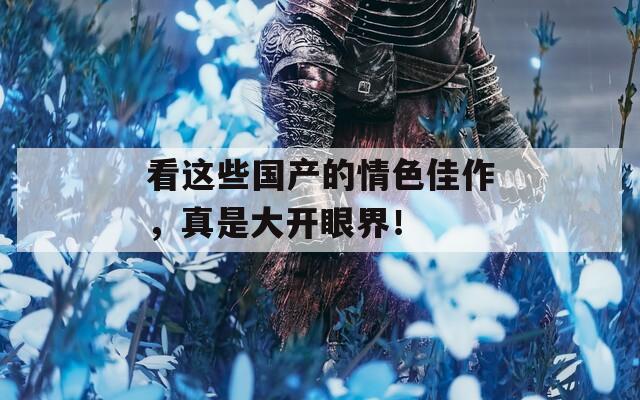 看这些国产的情色佳作，真是大开眼界！