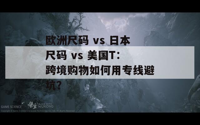 欧洲尺码 vs 日本尺码 vs 美国T：跨境购物如何用专线避坑？