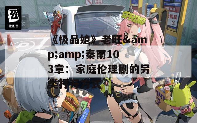 《极品媳》老旺&amp;秦雨103章：家庭伦理剧的另类打开方式