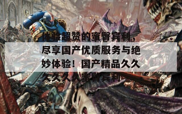 体验超赞的蜜臀宾利，尽享国产优质服务与绝妙体验！国产精品久久久久久久蜜臀宾利