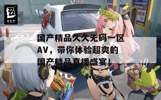 国产精品久久无码一区AV，带你体验超爽的国产精品直播盛宴！