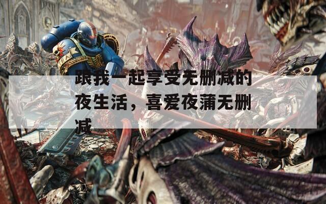 跟我一起享受无删减的夜生活，喜爱夜蒲无删减