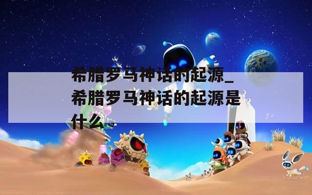 希腊罗马神话的起源_希腊罗马神话的起源是什么