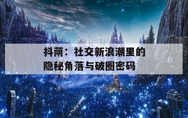 抖荫：社交新浪潮里的隐秘角落与破圈密码