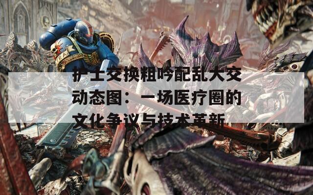 护士交换粗吟配乱大交动态图：一场医疗圈的文化争议与技术革新