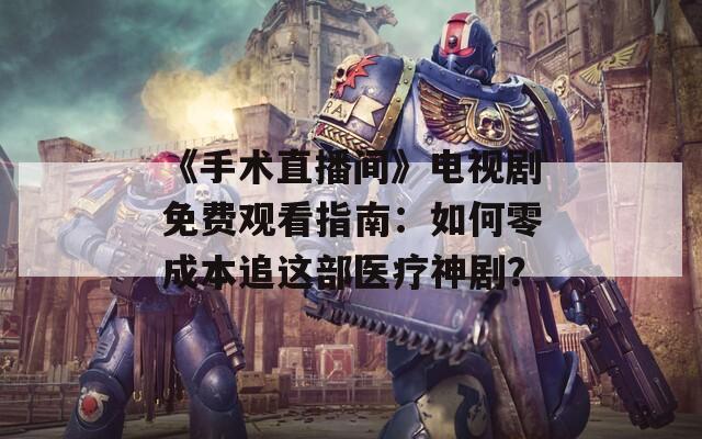 《手术直播间》电视剧免费观看指南：如何零成本追这部医疗神剧？