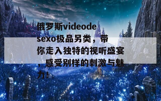 俄罗斯videodesexo极品另类，带你走入独特的视听盛宴，感受别样的刺激与魅力！