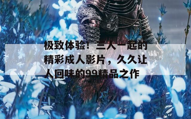 极致体验！三人一起的精彩成人影片，久久让人回味的99精品之作