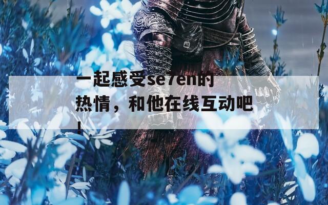 一起感受se7en的热情，和他在线互动吧！