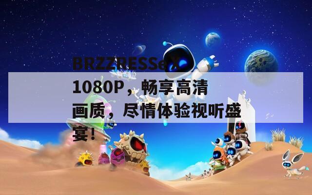 BRZZRESSeⅩ1080P，畅享高清画质，尽情体验视听盛宴！