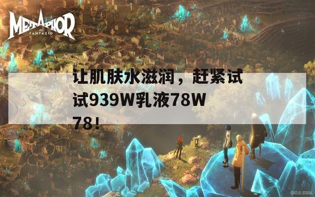 让肌肤水滋润，赶紧试试939W乳液78W78！