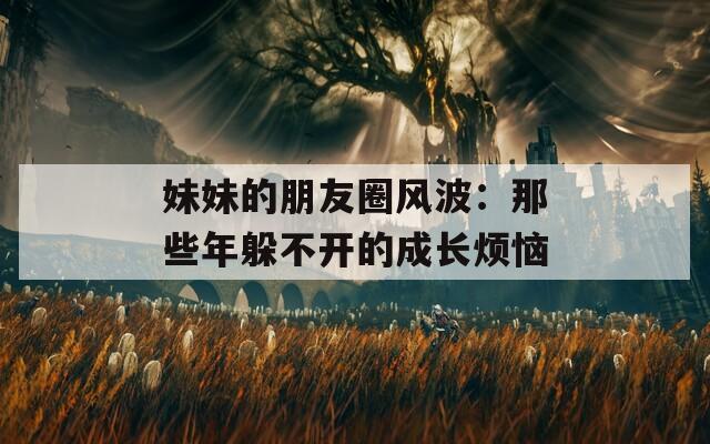 妹妹的朋友圈风波：那些年躲不开的成长烦恼