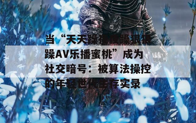 当“天天躁夜夜躁狠狠躁AV乐播蜜桃”成为社交暗号：被算法操控的年轻世代生存实录