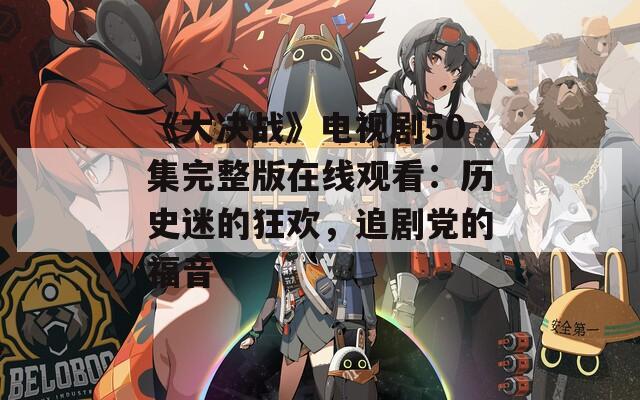 《大决战》电视剧50集完整版在线观看：历史迷的狂欢，追剧党的福音