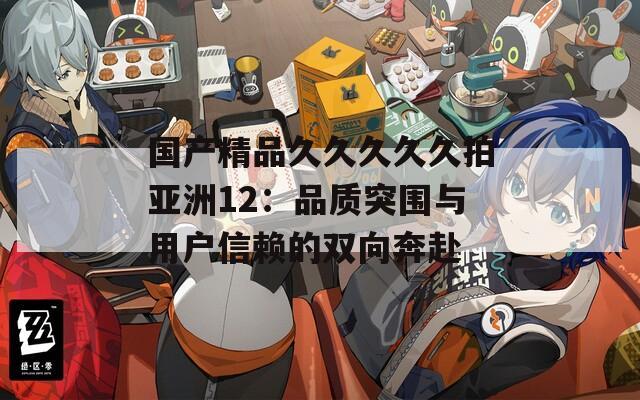 国产精品久久久久久拍亚洲12：品质突围与用户信赖的双向奔赴