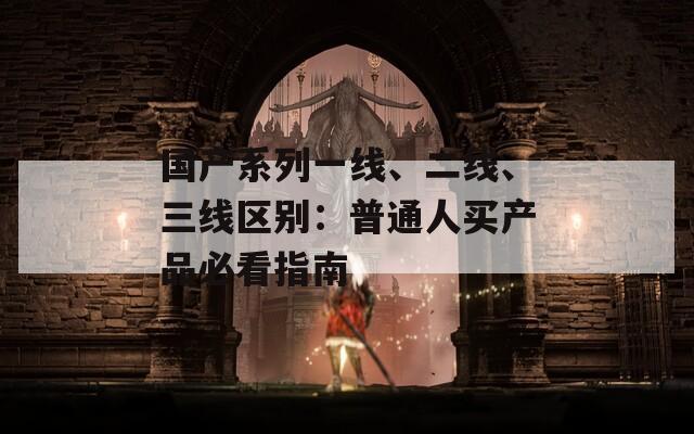 国产系列一线、二线、三线区别：普通人买产品必看指南
