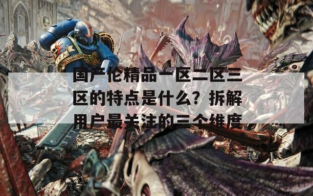 国产伦精品一区二区三区的特点是什么？拆解用户最关注的三个维度