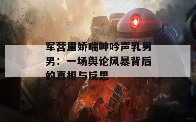 军营里娇喘呻吟声乳男男：一场舆论风暴背后的真相与反思