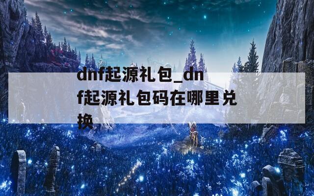 dnf起源礼包_dnf起源礼包码在哪里兑换