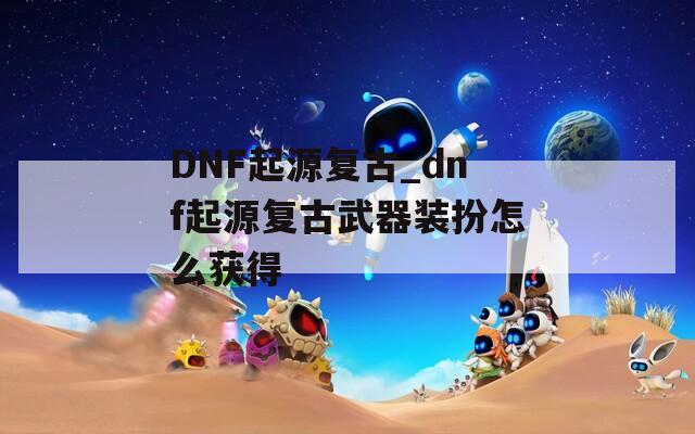 DNF起源复古_dnf起源复古武器装扮怎么获得
