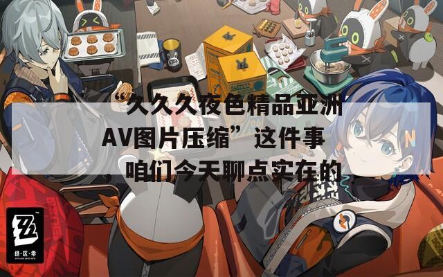 “久久久夜色精品亚洲AV图片压缩”这件事，咱们今天聊点实在的
