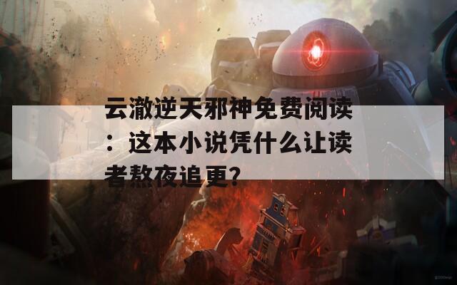 云澈逆天邪神免费阅读：这本小说凭什么让读者熬夜追更？
