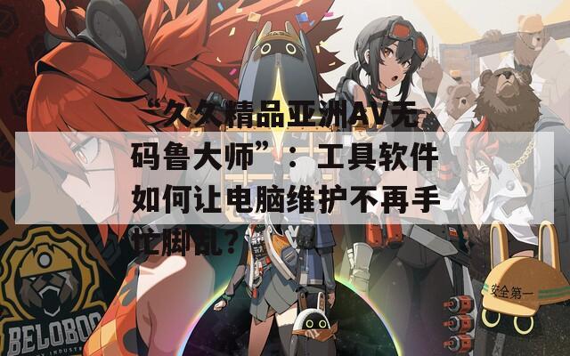 “久久精品亚洲AV无码鲁大师”：工具软件如何让电脑维护不再手忙脚乱？