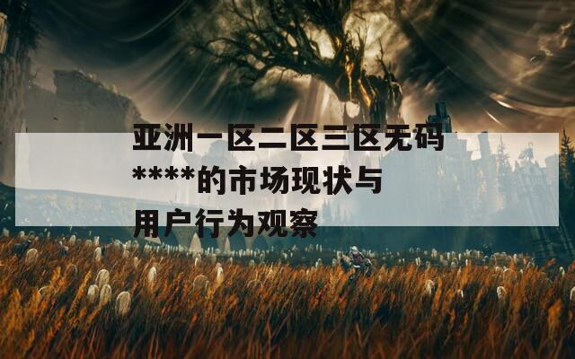 亚洲一区二区三区无码****的市场现状与用户行为观察