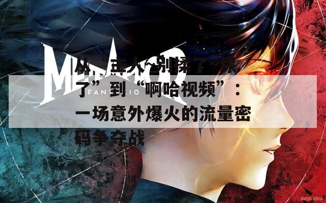 从“主人~别揉了~尿了”到“啊哈视频”：一场意外爆火的流量密码争夺战
