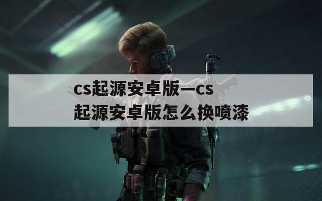 cs起源安卓版—cs起源安卓版怎么换喷漆