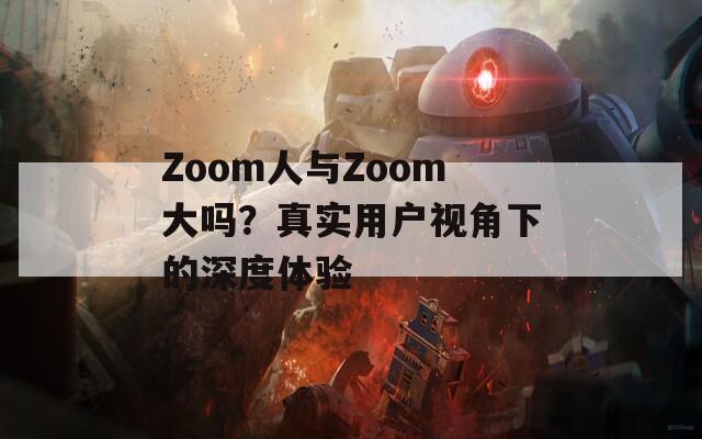 Zoom人与Zoom大吗？真实用户视角下的深度体验