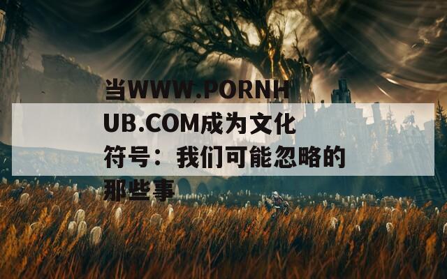 当WWW.РОRNHUB.СОМ成为文化符号：我们可能忽略的那些事