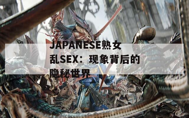 JΑPΑNESE熟女乱SEX：现象背后的隐秘世界