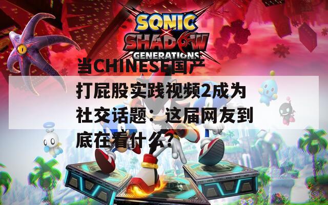 当CHINESE国产打屁股实践视频2成为社交话题：这届网友到底在看什么？