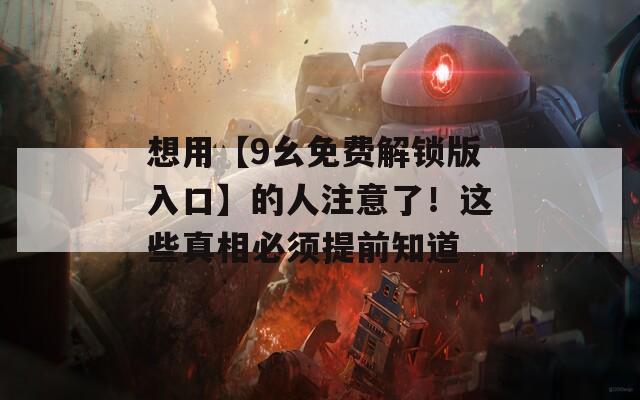 想用【9幺免费解锁版入口】的人注意了！这些真相必须提前知道