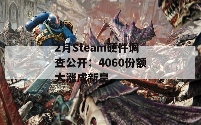 2月Steam硬件调查公开：4060份额大涨成新皇
