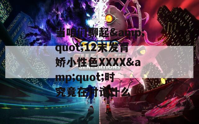 当咱们聊起&quot;12末发育娇小性色XXXX&quot;时 究竟在讨论什么