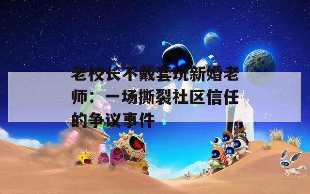老校长不戴套玩新婚老师：一场撕裂社区信任的争议事件