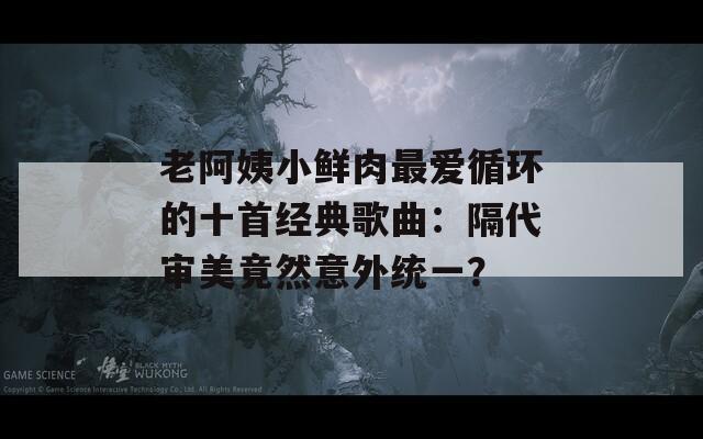 老阿姨小鲜肉最爱循环的十首经典歌曲：隔代审美竟然意外统一？